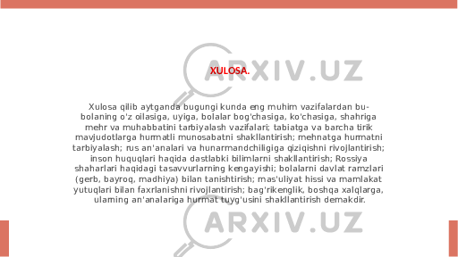 XULOSA. Xulosa qilib aytganda bugungi kunda eng muhim vazifalardan bu- bolaning o&#39;z oilasiga, uyiga, bolalar bog&#39;chasiga, ko&#39;chasiga, shahriga mehr va muhabbatini tarbiyalash vazifalari; tabiatga va barcha tirik mavjudotlarga hurmatli munosabatni shakllantirish; mehnatga hurmatni tarbiyalash; rus an&#39;analari va hunarmandchiligiga qiziqishni rivojlantirish; inson huquqlari haqida dastlabki bilimlarni shakllantirish; Rossiya shaharlari haqidagi tasavvurlarning kengayishi; bolalarni davlat ramzlari (gerb, bayroq, madhiya) bilan tanishtirish; mas&#39;uliyat hissi va mamlakat yutuqlari bilan faxrlanishni rivojlantirish; bag&#39;rikenglik, boshqa xalqlarga, ularning an&#39;analariga hurmat tuyg&#39;usini shakllantirish demakdir. 