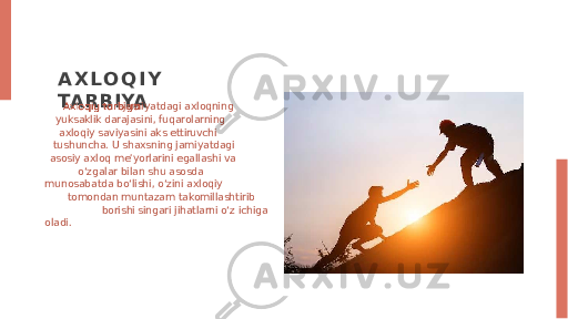 A X L O Q I Y TARBIYA -jamiyatdagi axloqning yuksaklik darajasini, fuqarolarning axloqiy saviyasini aks ettiruvchi tushuncha. U shaxsning jamiyatdagi asosiy axloq meʼyorlarini egallashi va oʻzgalar bilan shu asosda munosabatda boʻlishi, oʻzini axloqiy tomondan muntazam takomillashtirib borishi singari jihatlarni oʻz ichiga oladi. 