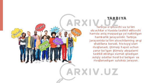 Tarbiya-o’qituvchi va ta’lim oluvchilar o’rtasida tashkil etiluvchi hamda aniq maqsadga yo’naltirilgan hamkorlik jarayonidir. Tarbiya jarayonida ta’lim oluvchilarning ongi shakllana boradi, his-tuyg’ulari rivojlanadi, ijtimoiy hayot uchun zarur bo’lgan ijtimoiy aloqalarni tashkil etishga xizmat qiladigan xulqiy odatlar hosil bo’ladigan va rivojlanadigan uzluksiz jarayon. TA R B I YA 