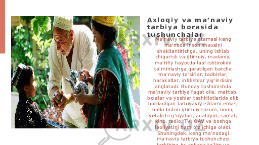 Ma’naviy tarbiya atamasi keng ma’noda inson shaxsini shakllantirishga, uning ishlab chiqarish va ijtimoiy, madaniy, ma’rifiy hayotda faol ishtirokini ta’minlashga qaratilgan barcha ma’naviy ta’sirlar, tadbirlar, harakatlar, intilishlar yig‘indisini anglatadi. Bunday tushunishda ma’naviy tarbiya faqat oila, maktab, bolalar va yoshlar tashkilotlarida olib boriladigan tarbiyaviy ishlarni emas, balki butun ijtimoiy tuzum, uning yetakchi g‘oyalari, adabiyot, san’at, kino, radio, TV, OAV va boshqa faoliyatini ham o‘z ichiga oladi. Shuningdek, keng ma’nodagi ma’naviy tarbiya tushunchasi tarkibiga bu sohada ta’lim va ma’lumot olish ham kiradi.A x l o q i y v a m a ’ n a v i y t a r b i y a b o r a s i d a t u s h u n c h a l a r 