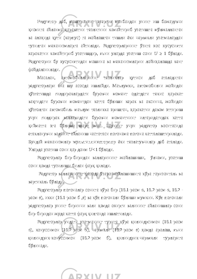 Редуктор деб, машинанинг энергия манбаидан унинг иш бажарувчи қисмига айланма ҳаракатни тезлигини камайтириб узатишга мўлжалланган ва алоҳида қути (корпус) га жойлашган тишли ёки червякли узатмалардан тузилган механизмларга айтилади. Редукторларнинг ўзига хос хусусияти харакатни камайтириб узатишдир, яъни уларда узатиш сони U ≥ 1 бўлади. Редукторни бу хусусиятидан машина ва механизмларни лойиҳалашда кенг фойдаланилади. Масалан, автомобилларнинг тезликлар қутиси деб аталадиган редукторлари ана шу асосда ишлайди. Маълумки, автомобилни жойидан қўзғатишда ғилдираклардаги буровчи момент одатдаги текис ҳаракат вақтидаги буровчи моментдан катта бўлиши керак ва аксинча, жойидан қўзғолган автомобиль маълум тезликка эришгач, ҳаракатни давом эттириш учун ғилдирак валларидаги буровчи моментнинг илгаридагидек катта қийматга эга бўлиши шарт эмас. Шунинг учун редуктор воситасида етакланувчи валнинг айланиш частотаси поғонама-поғона катталаштирилади. Бундай механизмлар мультипликаторлар ёки тезлатувчилар деб аталади. Уларда узатиш сони ҳар доим U< 1 бўлади. Редукторлар бир-биридан валларининг жойлашиши, ўлчами, узатиш сони ҳамда тузилиши билан фарқ қилади. Редуктор валларининг фазода ўзаро жойлашишига кўра горизонталь ва вертикаль бўлади. Редукторлар поғоналар сонига кўра бир (16.1-расм а , 16.2-расм а , 16.2 - расм в ), икки (16.1-расм б ,в ) ва кўп поғонали бўлиши мумкин. Кўп поғонали редукторлар унинг биринчи вали ҳамда охирги валининг айланишлар сони бир-биридан жуда катта фарқ қилганда ишлатилади. Редукторлар ундаги узатманинг турига кўра цилиндрсимон (16.1-расм а ), конуссимон (16.2-расм а ), червякли (16.2-расм в ) ҳамда аралаш, яъни цилиндрик-конуссимон (16.2-расм б ), цилиндрик-червякли турларига бўлинади. 