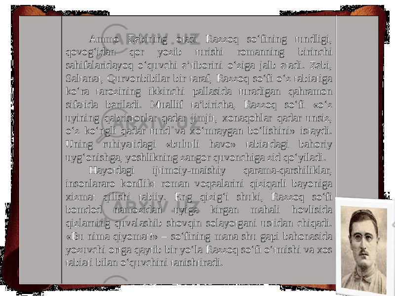 Ammo Zebining otasi Razzoq so‘fining tundligi, qovog‘idan qor yozib turishi romanning birinchi sahifalaridayoq o‘quvchi e’tiborini o‘ziga jalb etadi. Zebi, Saltanat, Qurvonbibilar bir taraf, Razzoq so‘fi o‘z tabiatiga ko‘ra tarozining ikkinchi pallasida turadigan qahramon sifatida beriladi. Muallif ta’biricha, Razzoq so‘fi «o‘z uyining qabristonlar qadar jimjit, xonaqohlar qadar unsiz, o‘z ko‘ngli qadar tund va xo‘mraygan bo‘lishini» istaydi. Uning ruhiyatidagi «bulutli havo» tabiatdagi bahoriy uyg‘onishga, yoshlikning zangor quvonchiga zid qo‘yiladi. Hayotdagi ijtimoiy-maishiy qarama-qarshiliklar, insonlararo konflikt roman voqealarini qiziqarli bayoniga xizmat qilishi tabiiy. Eng qizig‘i shuki, Razzoq so‘fi bomdod namozidan uyiga kirgan mahali hovlisida qizlarning quvalashib shovqin solayotgani ustidan chiqadi. «Bu nima qiyomat!» – so‘fining mana shu gapi bahonasida yozuvchi ortga qaytib bir yo‘la Razzoq so‘fi o‘tmishi va xos tabiati bilan o‘quvchini tanishtiradi. 