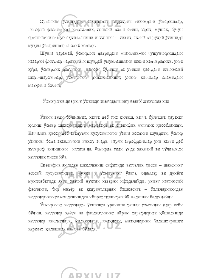 Организм ўсишидаги сакрашлар, эндокрин тизимдаги ўзгаришлар, гипофиз фаолиятидаги фаоллик, жинсий вояга етиш, юрак, мушак, бутун организмнинг мустаҳкамланиши инсоннинг психик, ақлий ва руҳий ўсишида муҳим ўзгаришларга олиб келади. Шунга қарамай, ўсмирлик давридаги «танглик»ни тушунтиришдаги назарий фикрлар тараққиёти шундай умумлашмани юзага келтирадики, унга кўра, ўсмирлик даврининг намоён бўлиши ва ўтиши ҳаётдаги ижтимоий шарт-шароитлар, ўсмирнинг ривожланиши, унинг катталар оламидаги мавқеига бо\лиқ. Ўсмирлик даврига ўтишда шахсдаги марказий шаклланиш Ўзини энди бола эмас, катта деб ҳис қилиш, катта бўлишга ҳаракат қилиш ўсмир шахсиятидаги марказий ва специфик янгилик ҳисобланади. Катталик ҳисси деб аталувчи хусусиятнинг ўзига хослиги шундаки, ўсмир ўзининг бола эканлигини инкор этади. Гарчи атрофдагилар уни катта деб эътироф қилишини истаса-да, ўсмирда ҳали унда ҳақиқий ва тўлақонли катталик ҳисси йўқ. Специфик янгидан шаклланиш сифатида катталик ҳисси – шахснинг асосий хусусиятидир. Чунки у ўсмирнинг ўзига, одамлар ва дунёга муносабатида янги ҳаётий нуқтаи назарни ифодалайди, унинг ижтимоий фаоллиги, бир меъёр ва қадриятлардан бошқасига – болаларникидан катталарникига мослашишдан иборат специфик йў-налишни белгилайди. Ўсмирнинг катталарга ўхшашга уриниши ташқи томондан улар каби бўлиш, катталар ҳаёти ва фаолиятининг айрим тарафларига қўшилишда катталар хислатлари, малакалари, хулқлари, мавқеларини ўзлаштиришга ҳаракат қилишида намоён бўлади. 