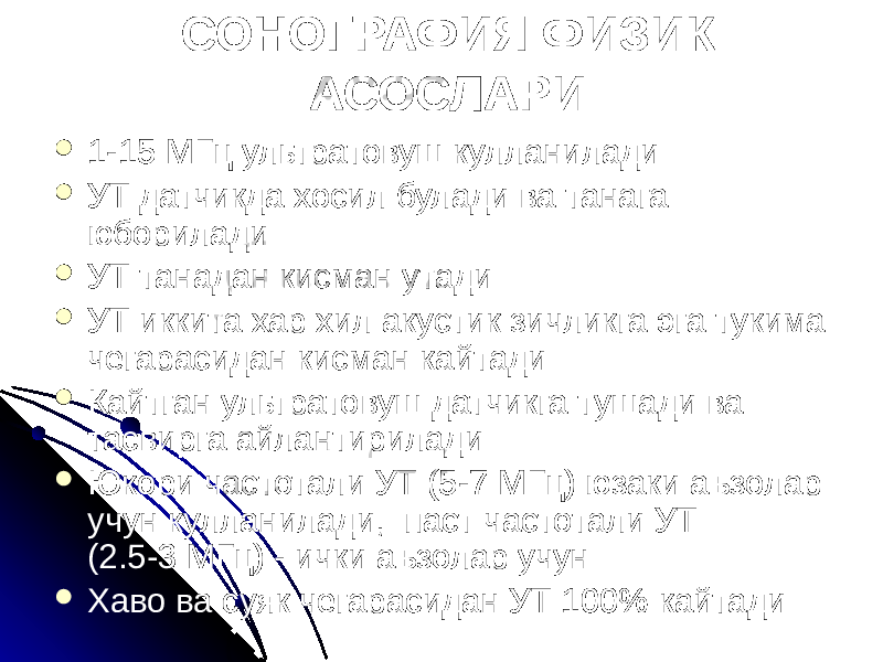 СОНОГРАФИЯ ФИЗИК АСОСЛАРИ  1-15 МГц ультратовуш кулланилади  УТ датчикда хосил булади ва танага юборилади  УТ танадан кисман утади  УТ иккита хар хил акустик зичликга эга тукима чегарасидан кисман кайтади  Кайтган ультратовуш датчикга тушади ва тасвирга айлантирилади  Юкори частотали УТ (5-7 МГц) юзаки аъзолар учун кулланилади, паст частотали УТ (2.5-3 МГц) - ички аъзолар учун  Хаво ва суяк чегарасидан УТ 100% кайтади 