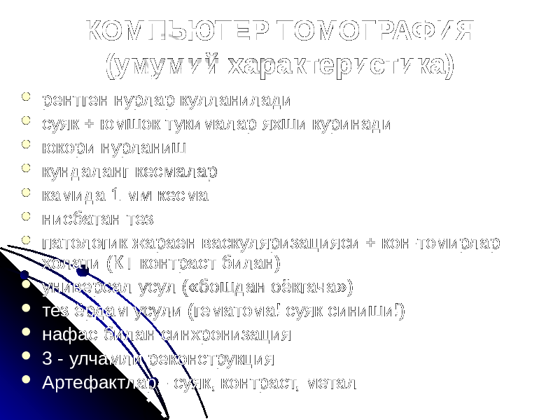 КОМПЬЮТЕР ТОМОГРАФИЯ (умумий характеристика)  рентген нурлар кулланилади  суяк + юмшок тукималар яхши куринади  юкори нурланиш  кундаланг кесмалар  камида 1 мм кесма  нисбатан тез  патологик жараен васкуляризацияси + кон-томирлар холати (КТ контраст билан)  универсал усул («бошдан оёкгача»)  тез ёрдам усули (гематома! суяк синиши!)  нафас билан синхронизация  3 - улчамли реконструкция  Артефактлар - суяк, контраст, метал 