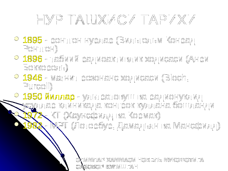 НУР ТАШХИСИ ТАРИХИ  1895 - рентген нурлар (Вильгельм Конрад Рентген)  1896 - табиий радиоактивлик ходисаси (Анри Беккерель)  1946 - магнит резонанс ходисаси (Bloch, Purcell)  1950 йиллар - ультратовуш ва радионуклид усуллар клиникада кенгрок куллана бошланди  1972 - КТ (Хаунсфилд ва Кормак)  1982 - МРТ (Лотербур, Дамадьян ва Мансфилд) ОЛИМЛАР ХАММАСИ НОБЕЛЬ МУКОФОТИГА САЗОВОР БУЛИШГАН 