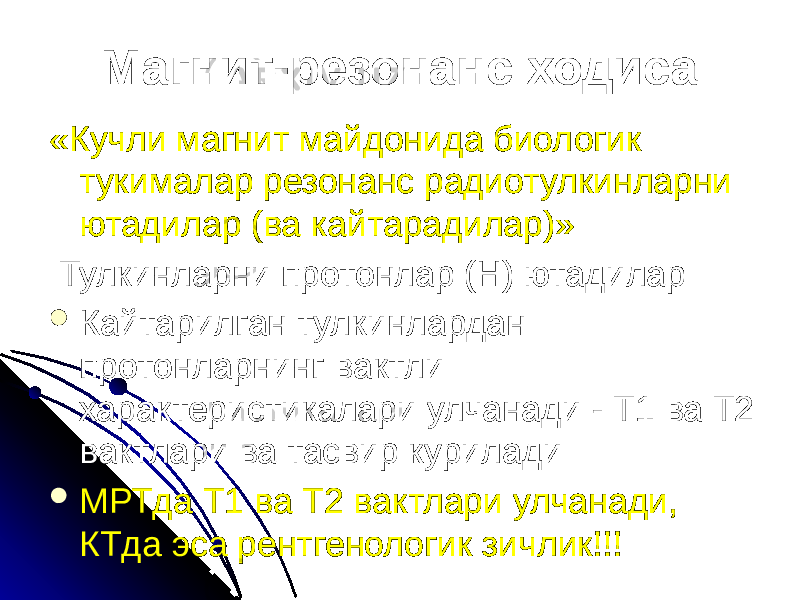 Магнит-резонанс ходиса «Кучли магнит майдонида биологик тукималар резонанс радиотулкинларни ютадилар (ва кайтарадилар)» Тулкинларни протонлар (Н) ютадилар  Кайтарилган тулкинлардан протонларнинг вактли характеристикалари улчанади - Т1 ва Т2 вактлари ва тасвир курилади  МРТда Т1 ва Т2 вактлари улчанади, КТда эса рентгенологик зичлик!!! 