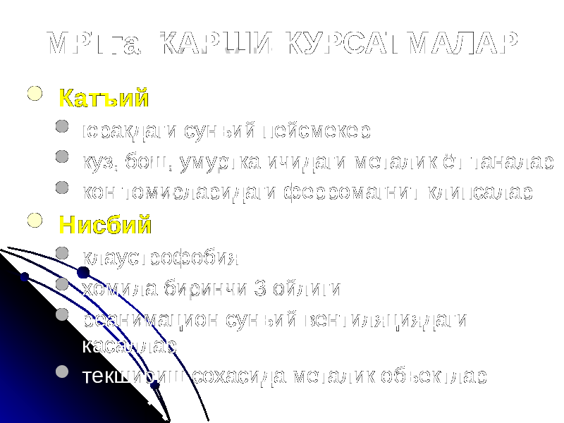 МРТга КАРШИ КУРСАТМАЛАР  Катъий  юракдаги сунъий пейсмекер  куз, бош, умуртка ичидаги металик ёт таналар  кон томирларидаги ферромагнит клипсалар  Нисбий  клаустрофобия  хомила биринчи 3 ойлиги  реанимацион сунъий вентиляциядаги касаллар  текшириш сохасида металик объектлар 