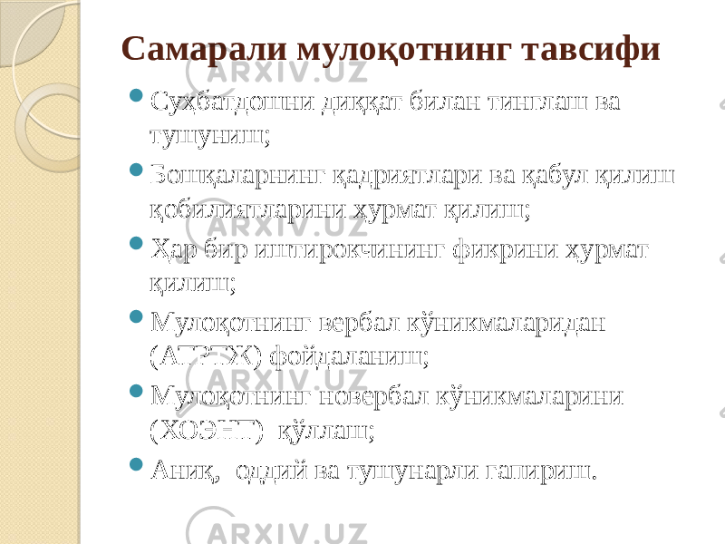 Самарали мулоқотнинг тавсифи  Суҳбатдошни диққат билан тинглаш ва тушуниш;  Бошқаларнинг қадриятлари ва қабул қилиш қобилиятларини ҳурмат қилиш;  Ҳар бир иштирокчининг фикрини ҳурмат қилиш;  Мулоқотнинг вербал кўникмаларидан (АТРТЖ) фойдаланиш;  Мулоқотнинг новербал кўникмаларини (ХОЭНТ) қўллаш;  Аниқ, оддий ва тушунарли гапириш. 