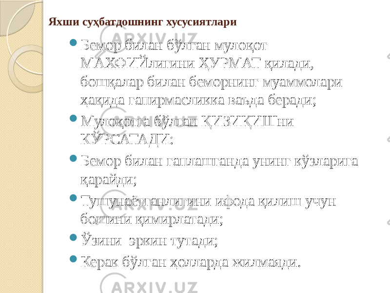 Яхши суҳбатдошнинг хусусиятлари  Бемор билан бўлган мулоқот МАХФИЙлигини ҲУРМАТ қилади, бошқалар билан беморнинг муаммолари ҳақида гапирмасликка ваъда беради;  Мулоқотга бўлган ҚИЗИҚИШни КЎРСАТАДИ:  Бемор билан гаплашганда унинг кўзларига қарайди;  Тушунаётганлигини ифода қилиш учун бошини қимирлатади;  Ўзини эркин тутади;  Керак бўлган ҳолларда жилмаяди. 