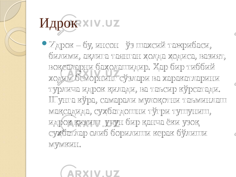 Идрок  Идрок – бу, инсон ўз шахсий тажрибаси, билими, ақлига таянган ҳолда ҳодиса, вазият, воқеаларни баҳолашидир. Ҳар бир тиббий ходим беморнинг сўзлари ва харакатларини турлича идрок қилади, ва таъсир кўрсатади. Шунга кўра, самарали мулоқотни таъминлаш мақсадида, суҳбатдошни тўғри тушуниш, идрок қилиш учун бир қанча ёки узоқ суҳбатлар олиб борилиши керак бўлиши мумкин. 