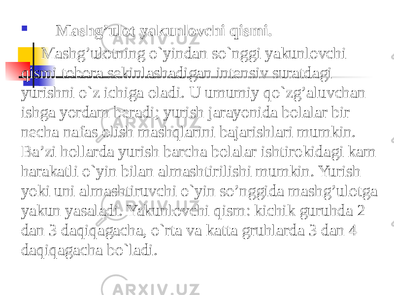  Mashg’ulot   yakunlovchi   qismi. Mashg’ulotning o`yindan so`nggi yakunlovchi qismi tobora sekinlashadigan intensiv suratdagi yurishni o`z ichiga oladi. U umumiy qo`zg’aluvchan ishga yordam beradi; yurish jarayonida bolalar bir necha nafas olish mashqlarini bajarishlari mumkin. Ba’zi hollarda yurish barcha bolalar ishtirokidagi kam harakatli o`yin bilan almashtirilishi mumkin. Yurish yoki uni almashtiruvchi o`yin so’nggida mashg’ulotga yakun yasaladi. Yakunlovchi qism: kichik guruhda 2 dan 3 daqiqagacha, o`rta va katta gruhlarda 3 dan 4 daqiqagacha bo`ladi. 