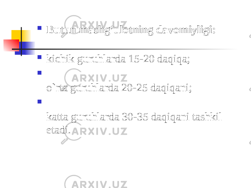  Butun mashg’ulotning davomiyligi:  kichik guruhlarda 15-20 daqiqa;  o`rta guruhlarda 20-25 daqiqani;  katta guruhlarda 30-35 daqiqani tashkil etadi. 