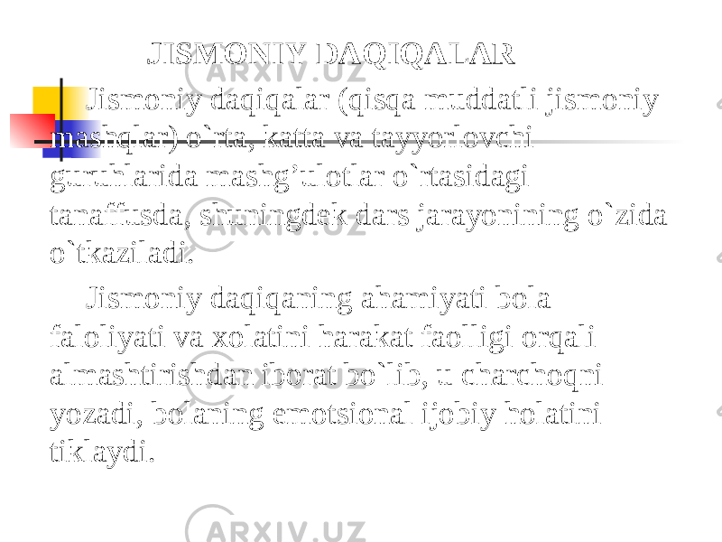  JISMONIY   DAQIQALAR Jismoniy daqiqalar (qisqa muddatli jismoniy mashqlar) o`rta, katta va tayyorlovchi guruhlarida mashg’ulotlar o`rtasidagi tanaffusda, shuningdek dars jarayonining o`zida o`tkaziladi. Jismoniy daqiqaning ahamiyati bola faloliyati va xolatini harakat faolligi orqali almashtirishdan iborat bo`lib, u charchoqni yozadi, bolaning emotsional ijobiy holatini tiklaydi. 