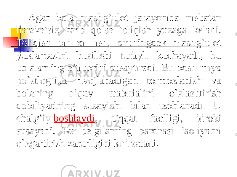 Agar bola mashg’ulot jarayonida nisbatan harakatsiz turib qolsa toliqish yuzaga keladi. Toliqish bir xil ish, shuningdek mashg’ulot yuklamasini buzilishi tufayli kuchayadi, bu bolalarning e’tiborini susaytiradi. Bu bosh miya po`stlog’ida rivojlanadigan tormozlanish va bolaning o’quv materialini o`zlashtirish qobiliyatining susayishi bilan izohlanadi. U chalg’iy  boshlaydi , diqqat faolligi, idroki susayadi. Bu belgilarning barchasi faoliyatni o`zgartirish zarurligini ko’rsatadi. 