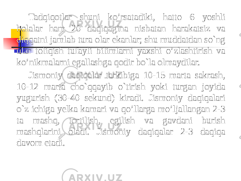 Tadqiqotlar shuni ko’rsatadiki, hatto 6 yoshli bolalar ham 20 daqiqagina nisbatan harakatsiz va diqqatni jamlab tura olar ekanlar; shu muddatdan so`ng ular toliqish tufayli bilimlarni yaxshi o’zlashtirish va ko’nikmalarni egallashga qodir bo`la olmaydilar. Jismoniy daqiqalar tarkibiga 10-15 marta sakrash, 10-12 marta cho`qqayib o`tirish yoki turgan joyida yugurish (30-40 sekund) kiradi. Jismoniy daqiqalari o`z ichiga yelka kamari va qo’llarga mo’ljallangan 2-3 ta mashq, tortilish, egilish va gavdani burish mashqlarini oladi. Jismoniy daqiqalar 2-3 daqiqa davom etadi. 