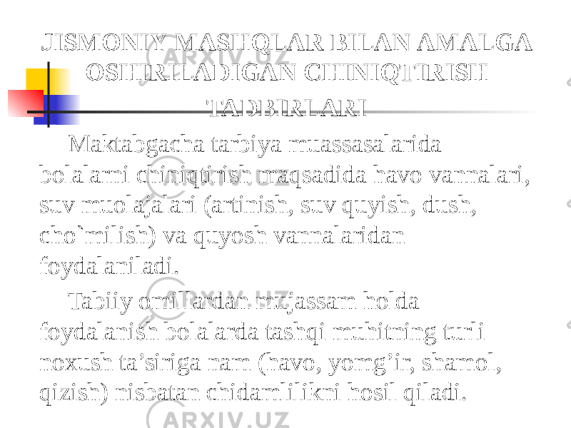 JISMONIY   MASHQLAR   BILAN   AMALGA   OSHIRILADIGAN   CHINIQTIRISH   TADBIRLARI Maktabgacha tarbiya muassasalarida bolalarni chiniqtirish maqsadida havo vannalari, suv muolajalari (artinish, suv quyish, dush, cho`milish) va quyosh vannalaridan foydalaniladi. Tabiiy omillardan mujassam holda foydalanish bolalarda tashqi muhitning turli noxush ta’siriga nam (havo, yomg’ir, shamol, qizish) nisbatan chidamlilikni hosil qiladi. 