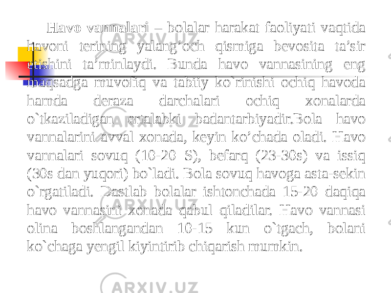 Havo vannalari – bolalar harakat faoliyati vaqtida havoni terining yalang’och qismiga bevosita ta’sir etishini ta’minlaydi. Bunda havo vannasining eng maqsadga muvofiq va tabiiy ko`rinishi ochiq havoda hamda deraza darchalari ochiq xonalarda o`tkaziladigan ertalabki badantarbiyadir.Bola havo vannalarini avval xonada, keyin ko’chada oladi. Havo vannalari sovuq (10-20 S), befarq (23-30s) va issiq (30s dan yuqori) bo`ladi. Bola sovuq havoga asta-sekin o`rgatiladi. Dastlab bolalar ishtonchada 15-20 daqiqa havo vannasini xonada qabul qiladilar. Havo vannasi olina boshlangandan 10-15 kun o`tgach, bolani ko`chaga yengil kiyintirib chiqarish mumkin. 