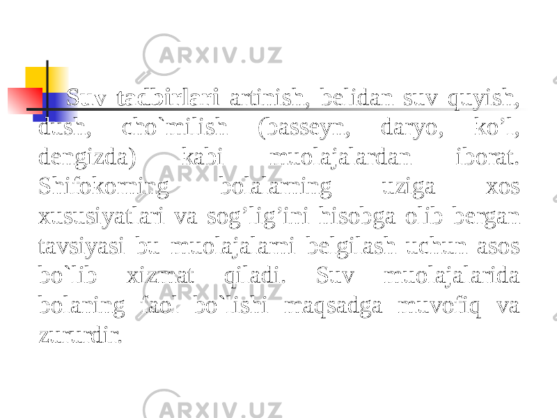 Suv tadbirlari artinish, belidan suv quyish, dush, cho`milish (basseyn, daryo, ko’l, dengizda) kabi muolajalardan iborat. Shifokorning bolalarning uziga xos xususiyatlari va sog’lig’ini hisobga olib bergan tavsiyasi bu muolajalarni belgilash uchun asos bo`lib xizmat qiladi. Suv muolajalarida bolaning faol bo`lishi maqsadga muvofiq va zururdir. 