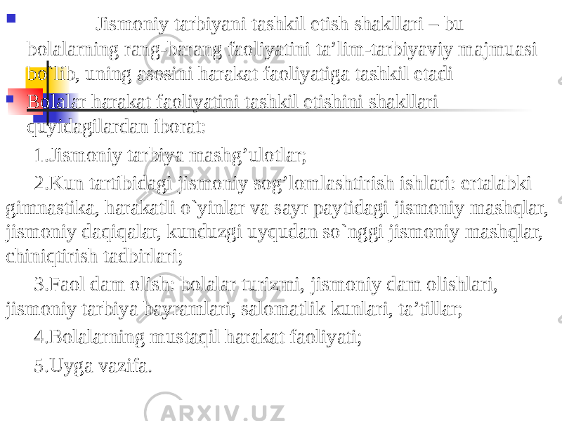  Jismoniy tarbiyani tashkil etish shakllari – bu bolalarning rang-barang faoliyatini ta’lim-tarbiyaviy majmuasi bo`lib, uning asosini harakat faoliyatiga tashkil etadi  Bolalar harakat faoliyatini tashkil etishini shakllari quyidagilardan iborat: 1.Jismoniy tarbiya mashg’ulotlar; 2.Kun tartibidagi jismoniy sog’lomlashtirish ishlari: ertalabki gimnastika, harakatli o`yinlar va sayr paytidagi jismoniy mashqlar, jismoniy daqiqalar, kunduzgi uyqudan so`nggi jismoniy mashqlar, chiniqtirish tadbirlari; 3.Faol dam olish: bolalar turizmi, jismoniy dam olishlari, jismoniy tarbiya bayramlari, salomatlik kunlari, ta’tillar; 4.Bolalarning mustaqil harakat faoliyati; 5.Uyga vazifa. 