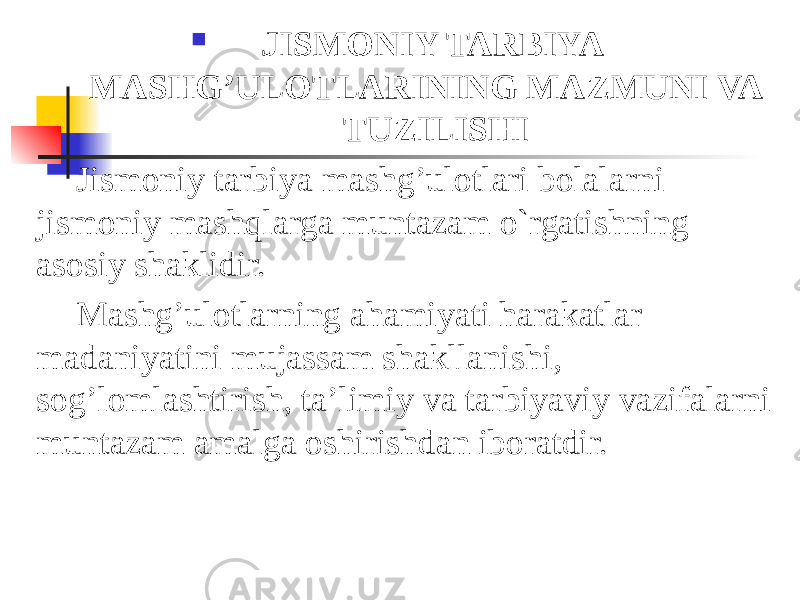  JISMONIY TARBIYA MASHG’ULOTLARINING MAZMUNI VA TUZILISHI Jismoniy tarbiya mashg’ulotlari bolalarni jismoniy mashqlarga muntazam o`rgatishning asosiy shaklidir. Mashg’ulotlarning ahamiyati harakatlar madaniyatini mujassam shakllanishi, sog’lomlashtirish, ta’limiy va tarbiyaviy vazifalarni muntazam amalga oshirishdan iboratdir. 