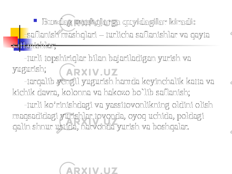  Bunday mashqlarga quyidagilar kiradi: -saflanish mashqlari – turlicha saflanishlar va qayta saflanishlar; -turli topshiriqlar bilan bajariladigan yurish va yugurish; -tarqalib yengil yugurish hamda keyinchalik katta va kichik davra, kolonna va hakozo bo`lib saflanish; -turli ko’rinishdagi va yassitovonlikning oldini olish maqsadidagi yurishlar tovonda, oyoq uchida, poldagi qalin shnur ustida, narvonda yurish va boshqalar. 