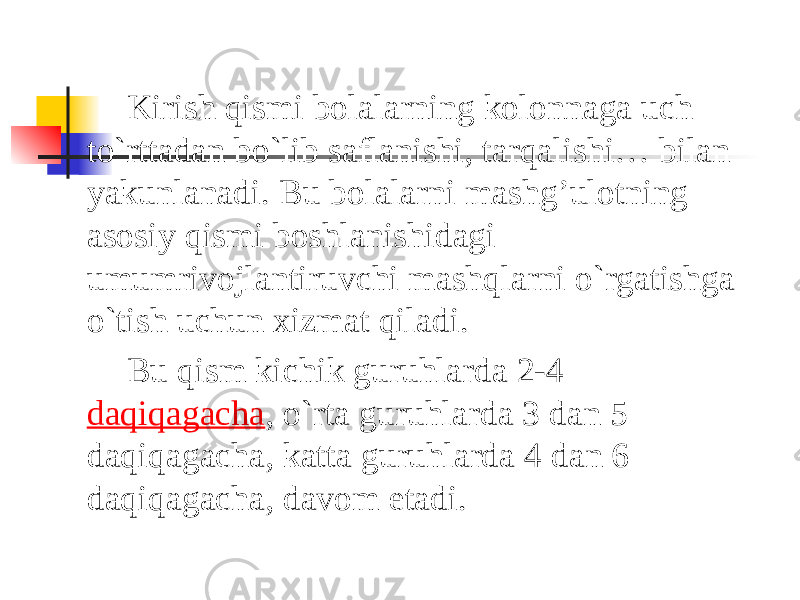 Kirish qismi bolalarning kolonnaga uch to`rttadan bo`lib saflanishi, tarqalishi… bilan yakunlanadi. Bu bolalarni mashg’ulotning asosiy qismi boshlanishidagi umumrivojlantiruvchi mashqlarni o`rgatishga o`tish uchun xizmat qiladi. Bu qism kichik guruhlarda 2-4  daqiqagacha , o`rta guruhlarda 3 dan 5 daqiqagacha, katta guruhlarda 4 dan 6 daqiqagacha, davom etadi. 