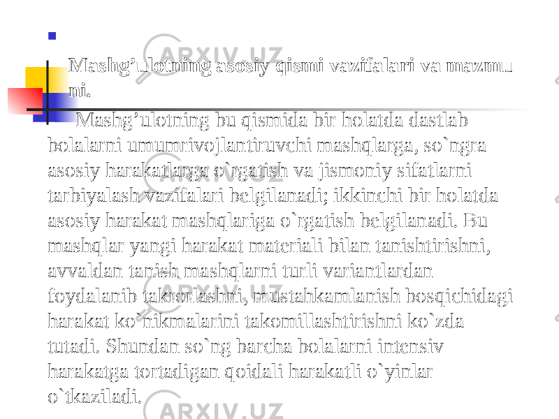  Mashg’ulotning   asosiy   qismi   vazifalari   va   mazmu ni. Mashg’ulotning bu qismida bir holatda dastlab bolalarni umumrivojlantiruvchi mashqlarga, so`ngra asosiy harakatlarga o`rgatish va jismoniy sifatlarni tarbiyalash vazifalari belgilanadi; ikkinchi bir holatda asosiy harakat mashqlariga o`rgatish belgilanadi. Bu mashqlar yangi harakat materiali bilan tanishtirishni, avvaldan tanish mashqlarni turli variantlardan foydalanib takrorlashni, mustahkamlanish bosqichidagi harakat ko`nikmalarini takomillashtirishni ko`zda tutadi. Shundan so`ng barcha bolalarni intensiv harakatga tortadigan qoidali harakatli o`yinlar o`tkaziladi. 