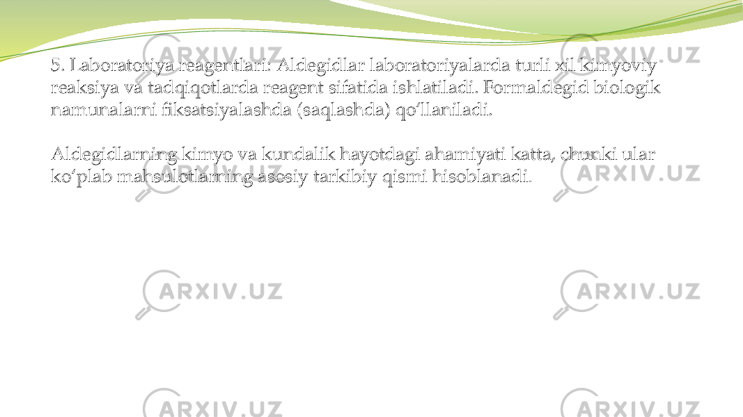 5. Laboratoriya reagentlari: Aldegidlar laboratoriyalarda turli xil kimyoviy reaksiya va tadqiqotlarda reagent sifatida ishlatiladi. Formaldegid biologik namunalarni fiksatsiyalashda (saqlashda) qo‘llaniladi. Aldegidlarning kimyo va kundalik hayotdagi ahamiyati katta, chunki ular ko‘plab mahsulotlarning asosiy tarkibiy qismi hisoblanadi . 