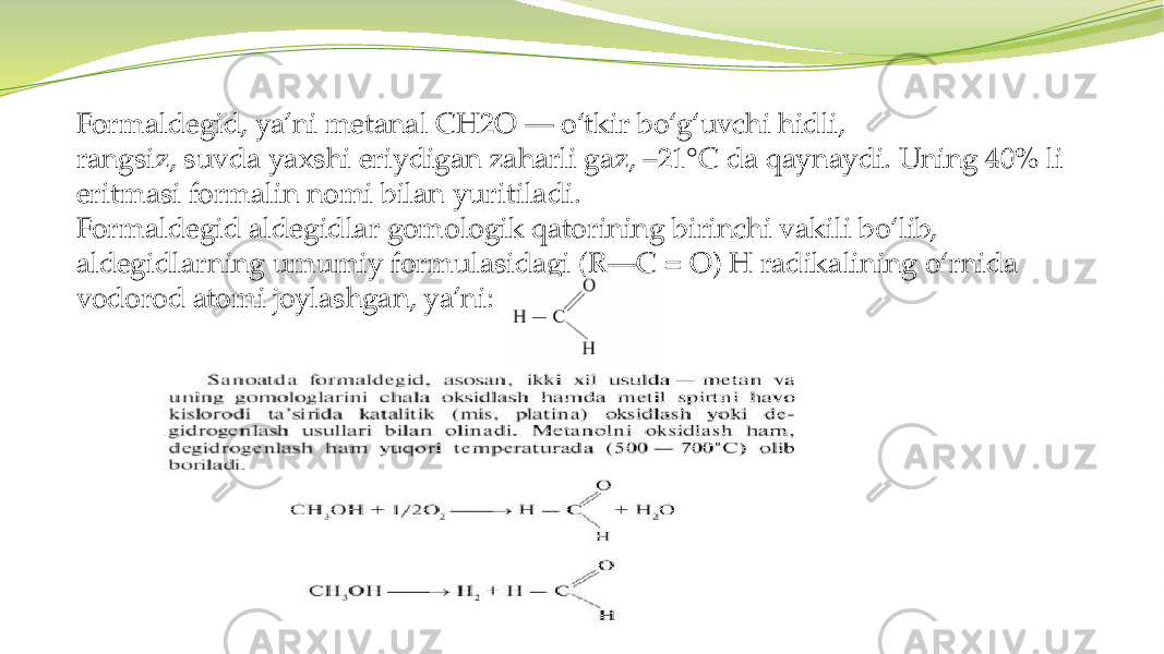 Formaldegid, ya’ni metanal CH2O — o‘tkir bo‘g‘uvchi hidli, rangsiz, suvda yaxshi eriydigan zaharli gaz, –21°C da qaynaydi. Uning 40% li eritmasi formalin nomi bilan yuritiladi. Formaldegid aldegidlar gomologik qatorining birinchi vakili bo‘lib, aldegidlarning umumiy formulasidagi (R—C = O) H radikalining o‘rnida vodorod atomi joylashgan, ya’ni: 