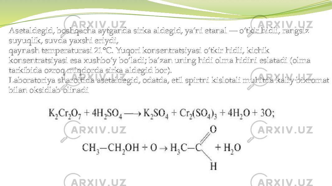Asetaldegid, boshqacha aytganda sirka aldegid, ya’ni etanal — o‘tkir hidli, rangsiz suyuqlik, suvda yaxshi eriydi, qaynash temperaturasi 21°C. Yuqori konsentratsiyasi o‘tkir hidli, kichik konsentratsiyasi esa xushbo‘y bo‘ladi; ba’zan uning hidi olma hidini eslatadi (olma tarkibida ozroq miqdorda sirka aldegid bor). Laboratoriya sharoitida asetaldegid, odatda, etil spirtni kislotali muhitda kaliy bixromat bilan oksidlab olinadi 