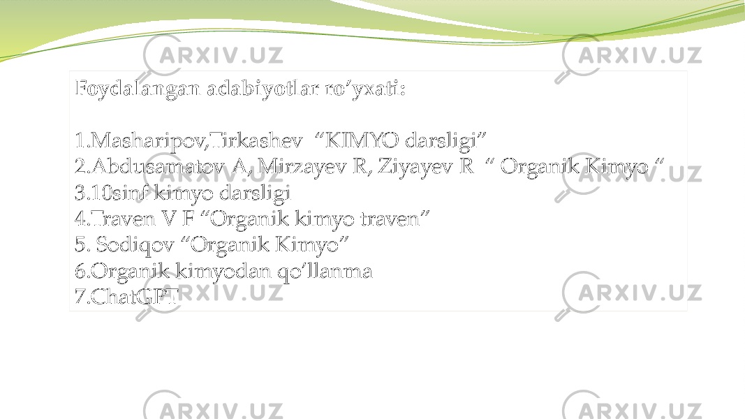 Foydalangan adabiyotlar ro’yxati: 1.Masharipov,Tirkashev “KIMYO darsligi” 2.Abdusamatov A, Mirzayev R, Ziyayev R “ Organik Kimyo “ 3.10sinf kimyo darsligi 4.Traven V F “Organik kimyo traven” 5. Sodiqov “Organik Kimyo” 6.Organik kimyodan qo’llanma 7.ChatGPT 