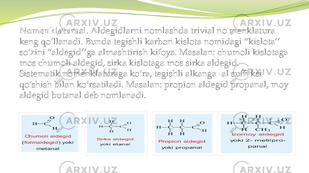 Nomenklaturasi . Aldegidlarni nomlashda trivial no menklatura keng qo‘llanadi. Bunda tegishli karbon kislota nomidagi “kislota’’ so‘zini “aldegid’’ga almashtirish kifoya. Masalan: chumoli kislotaga mos chumoli aldegid, sirka kislotaga mos sirka aldegid. Sistematik nomenklaturaga ko‘ra, tegishli alkanga -al suffi ksi qo‘shish bilan ko‘rsatiladi. Masalan: propion aldegid propanal, moy aldegid butanal deb nomlanadi. 