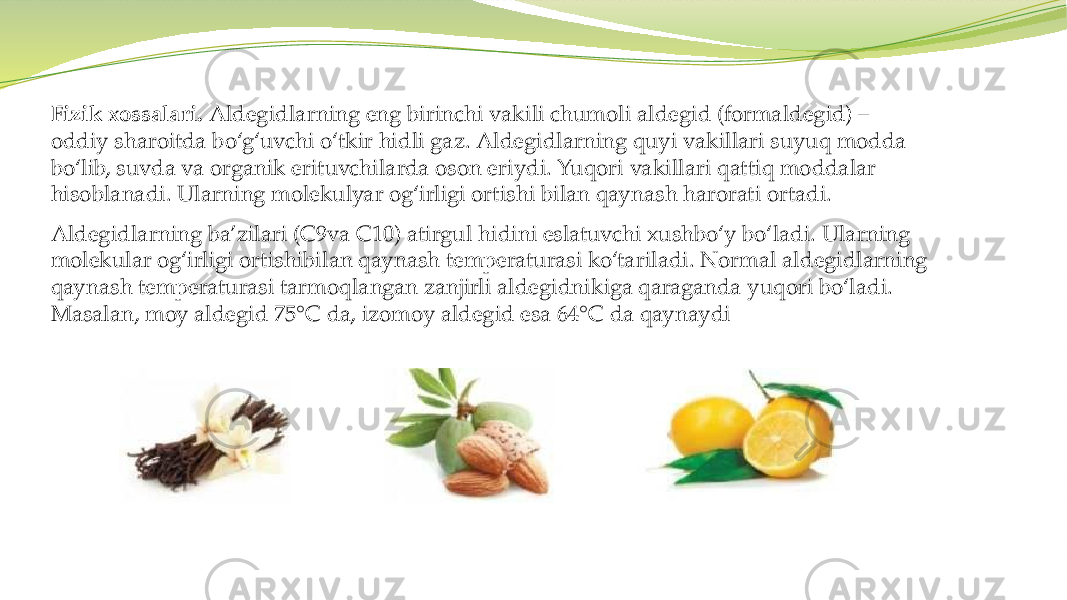 Fizik xossalari. Aldegidlarning eng birinchi vakili chumoli aldegid (formaldegid) – oddiy sharoitda bo‘g‘uvchi o‘tkir hidli gaz. Aldegidlarning quyi vakillari suyuq modda bo‘lib, suvda va organik erituvchilarda oson eriydi. Yuqori vakillari qattiq moddalar hisoblanadi. Ularning molekulyar og‘irligi ortishi bilan qaynash harorati ortadi. Aldegidlarning ba’zilari (C9va C10) atirgul hidini eslatuvchi xushbo‘y bo‘ladi. Ularning molekular og‘irligi ortishibilan qaynash temperaturasi ko‘tariladi. Normal aldegidlarning qaynash temperaturasi tarmoqlangan zanjirli aldegidnikiga qaraganda yuqori bo‘ladi. Masalan, moy aldegid 75°C da, izomoy aldegid esa 64°C da qaynaydi 