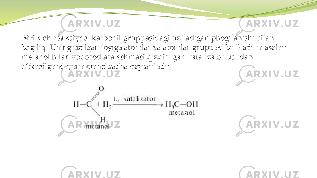  Birikish reaksiyasi karbonil gruppasidagi uziladigan pbog‘lanishi bilan bog‘liq. Uning uzilgan joyiga atomlar va atomlar gruppasi birikadi, masalan, metanol bilan vodorod aralashmasi qizdirilgan katalizator ustidan o‘tkazilganda, u metanolgacha qaytariladi: 