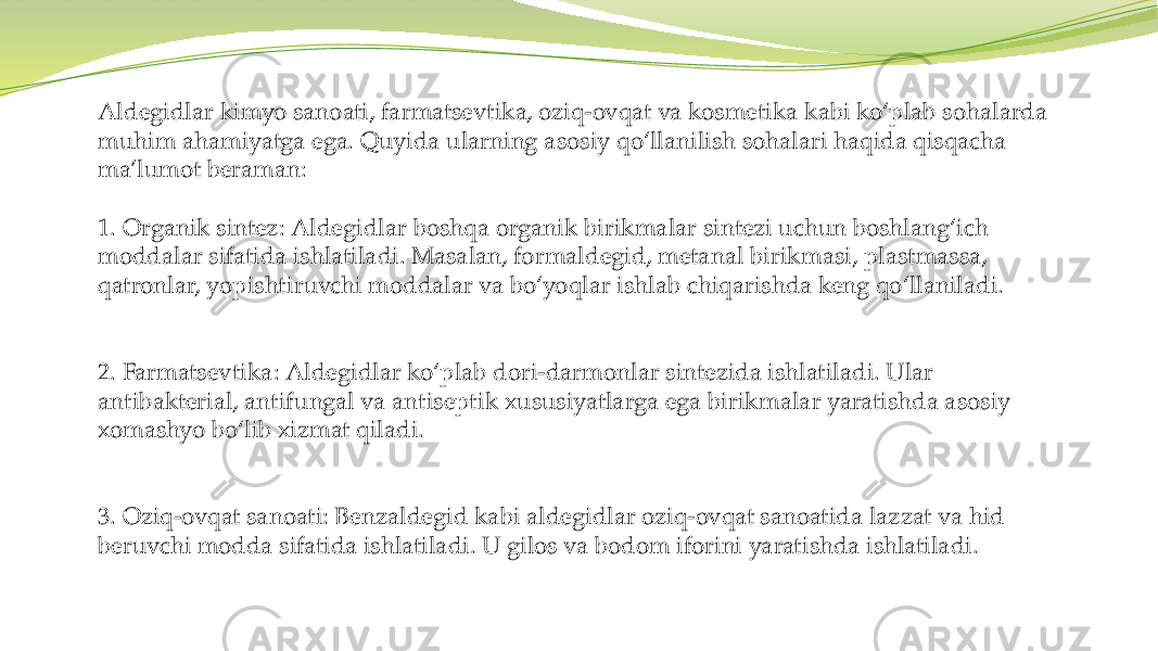Aldegidlar kimyo sanoati, farmatsevtika, oziq-ovqat va kosmetika kabi ko‘plab sohalarda muhim ahamiyatga ega. Quyida ularning asosiy qo‘llanilish sohalari haqida qisqacha ma’lumot beraman: 1. Organik sintez: Aldegidlar boshqa organik birikmalar sintezi uchun boshlang‘ich moddalar sifatida ishlatiladi. Masalan, formaldegid, metanal birikmasi, plastmassa, qatronlar, yopishtiruvchi moddalar va bo‘yoqlar ishlab chiqarishda keng qo‘llaniladi. 2. Farmatsevtika: Aldegidlar ko‘plab dori-darmonlar sintezida ishlatiladi. Ular antibakterial, antifungal va antiseptik xususiyatlarga ega birikmalar yaratishda asosiy xomashyo bo‘lib xizmat qiladi. 3. Oziq-ovqat sanoati: Benzaldegid kabi aldegidlar oziq-ovqat sanoatida lazzat va hid beruvchi modda sifatida ishlatiladi. U gilos va bodom iforini yaratishda ishlatiladi. 