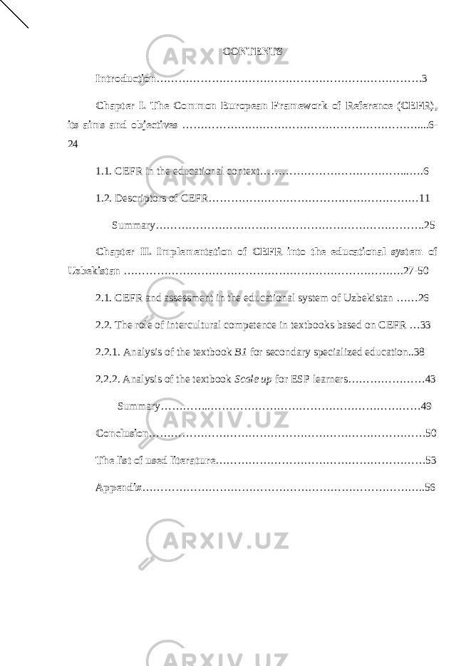 CONTENTS Introduction ………………………………………………………………3 Chapter I. The Common European Framework of Reference (CEFR), its aims and objectives ……………….………………………………………....6- 24 1.1. CEFR in the educational context…………………………………..….6 1.2. Descriptors of CEFR…………………………………………………11 Summary……………………………………………………………….25 Chapter II. Implementation of CEFR into the educational system of Uzbekistan ………………………………………………………………….27-50 2.1. CEFR and assessment in the educational system of Uzbekistan ……26 2.2. The role of intercultural competence in textbooks based on CEFR …33 2.2.1. Analysis of the textbook B1 for secondary specialized education..38 2.2.2. Analysis of the textbook Scale up for ESP learners…………………43 Summary…………..…………………………………………………49 Conclusion …………………………………………………………………50 The list of used literature …………………………………………………53 Appendix …………………………………………………………………..56 