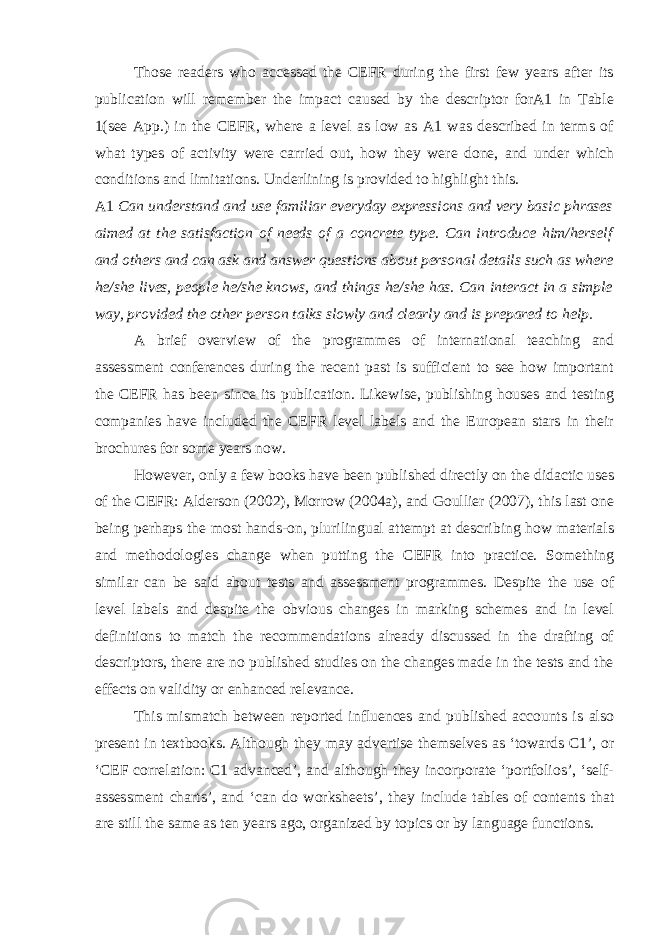 Those readers who accessed the CEFR during the first few years after its publication will remember the impact caused by the descriptor forA1 in Table 1(see App.) in the CEFR, where a level as low as A1 was described in terms of what types of activity were carried out, how they were done, and under which conditions and limitations. Underlining is provided to highlight this. A1 Can understand and use familiar everyday expressions and very basic phrases aimed at the satisfaction of needs of a concrete type. Can introduce him/herself and others and can ask and answer questions about personal details such as where he/she lives, people he/she knows, and things he/she has. Can interact in a simple way, provided the other person talks slowly and clearly and is prepared to help. A brief overview of the programmes of international teaching and assessment conferences during the recent past is sufficient to see how important the CEFR has been since its publication. Likewise, publishing houses and testing companies have included the CEFR level labels and the European stars in their brochures for some years now. However, only a few books have been published directly on the didactic uses of the CEFR: Alderson (2002), Morrow (2004a), and Goullier (2007), this last one being perhaps the most hands-on, plurilingual attempt at describing how materials and methodologies change when putting the CEFR into practice. Something similar can be said about tests and assessment programmes. Despite the use of level labels and despite the obvious changes in marking schemes and in level definitions to match the recommendations already discussed in the drafting of descriptors, there are no published studies on the changes made in the tests and the effects on validity or enhanced relevance. This mismatch between reported influences and published accounts is also present in textbooks. Although they may advertise themselves as ‘towards C1’, or ‘CEF correlation: C1 advanced’, and although they incorporate ‘portfolios’, ‘self- assessment charts’, and ‘can do worksheets’, they include tables of contents that are still the same as ten years ago, organized by topics or by language functions. 