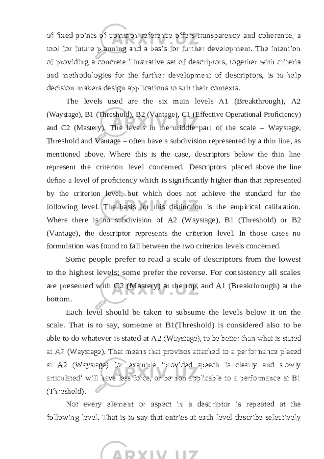 of ﬁxed points of common reference offers transparency and coherence, a tool for future planning and a basis for further development. The intention of providing a concrete illustrative set of descriptors, together with criteria and methodologies for the further development of descriptors, is to help decision-makers design applications to suit their contexts. The levels used are the six main levels A1 (Breakthrough), A2(Waystage), B1 (Threshold), B2 (Vantage), C1 (Effective Operational Pro ﬁ ciency) and C2 (Mastery). The levels in the middle part of the scale – Waystage, Threshold and Vantage – often have a subdivision represented by a thin line, as mentioned above. Where this is the case, descriptors below the thin line represent the criterion level concerned. Descriptors placed above the line de ﬁne a level of pro ﬁciency which is signi ﬁcantly higher than that represented by the criterion level, but which does not achieve the standard for the following level. The basis for this distinction is the empirical calibration. Where there is no subdivision of A2 (Waystage), B1 (Threshold) or B2 (Vantage), the descriptor represents the criterion level. In those cases no formulation was found to fall between the two criterion levels concerned. Some people prefer to read a scale of descriptors from the lowest to the highest levels; some prefer the reverse. For consistency all scales are presented with C2 (Mastery) at the top, and A1 (Breakthrough) at the bottom. Each level should be taken to subsume the levels below it on the scale. That is to say, someone at B1(Threshold) is considered also to be able to do whatever is stated at A2 (Waystage), to be better than what is stated at A2 (Waystage). That means that provisos attached to a performance placed at A2 (Waystage) for example ‘provided speech is clearly and slowly articulated’ will have less force, or be non-applicable to a performance at B1 (Threshold). Not every element or aspect in a descriptor is repeated at the following level. That is to say that entries at each level describe selectively 