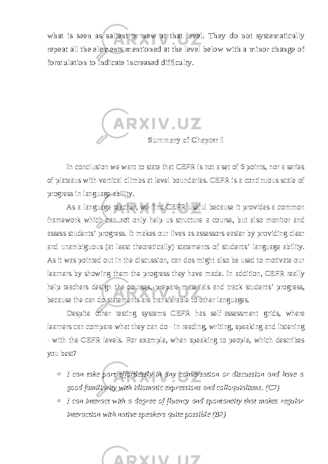 what is seen as salient or new at that level. They do not systematically repeat all the elements mentioned at the level below with a minor change of formulation to indicate increased dif ﬁculty. Summary of Chapter I In conclusion we want to state that CEFR is not a set of 6 points, nor a series of plateaus with vertical climbs at level boundaries. CEFR is a continuous scale of progress in language ability. As a language teacher, we find CEFR useful because it provides a common framework which can not only help us structure a course, but also monitor and assess students’ progress. It makes our lives as assessors easier by providing clear and unambiguous (at least theoretically) statements of students’ language ability. As it was pointed out in the discussion, can dos might also be used to motivate our learners by showing them the progress they have made. In addition, CEFR really help teachers design the courses, prepare materials and track students’ progress, because the can do statements are transferable to other languages. Despite other testing systems CEFR has self-assessment grids, where learners can compare what they can do - in reading, writing, speaking and listening - with the CEFR levels. For example, when speaking to people, which describes you best?  I can take part effortlessly in any conversation or discussion and have a good familiarity with idiomatic expressions and colloquialisms. (C2)  I can interact with a degree of fluency and spontaneity that makes regular interaction with native speakers quite possible (B2) 