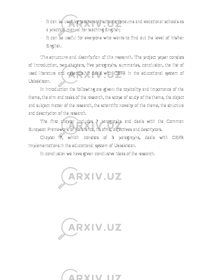 - It can be used by teachers of schools, lyceums and vocational schools as a practical manual for teaching English; - It can be useful for everyone who wants to find out the level of his/her English. The structure and description of the research. The project paper consists of introduction, two chapters, five paragraphs, summaries, conclusion, the list of used literature and appendix. It deals with CEFR in the educational system of Uzbekistan. In introduction the following are given: the topicality and importance of the theme, the aim and tasks of the research, the scope of study of the theme, the object and subject matter of the research, the scientific novelty of the theme, the structure and description of the research. The first chapter includes 2 paragraphs and deals with the Common European Framework of Reference, its aims, objectives and descriptors. Chapter 2, which consists of 3 paragraphs, deals with CEFR implementations in the educational system of Uzbekistan. In conclusion we have given conclusive ideas of the research. 