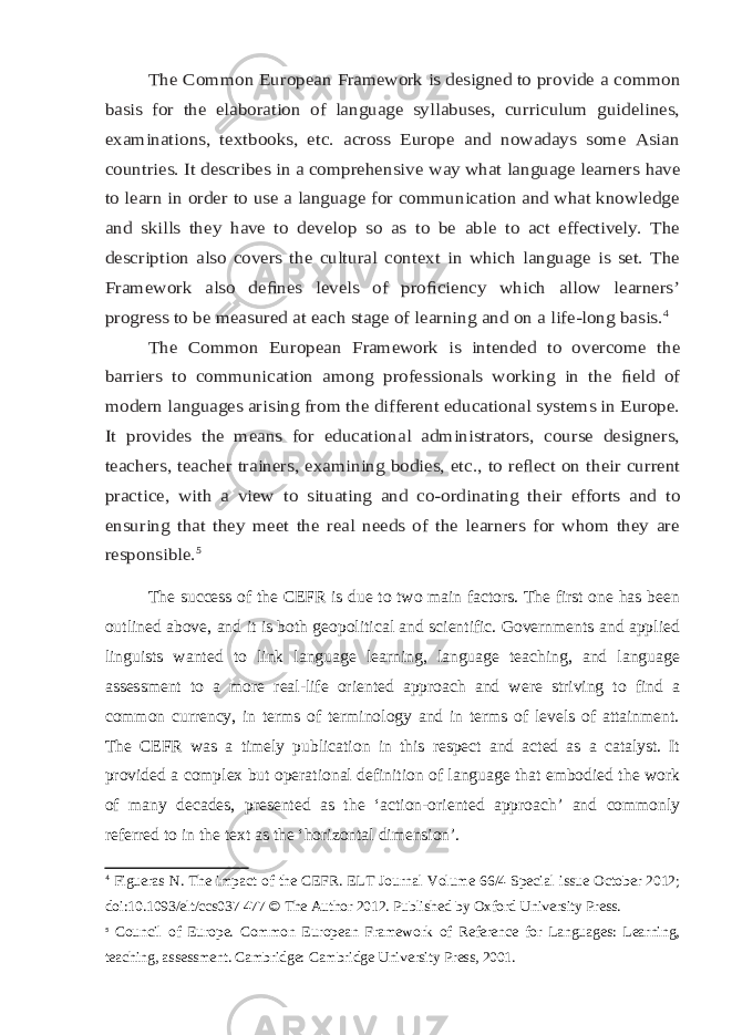 The Common European Framework is designed to provide a common basis for the elaboration of language syllabuses, curriculum guidelines, examinations, textbooks, etc. across Europe and nowadays some Asian countries. It describes in a comprehensive way what language learners have to learn in order to use a language for communication and what knowledge and skills they have to develop so as to be able to act effectively. The description also covers the cultural context in which language is set. The Framework also de ﬁnes levels of pro ﬁciency which allow learners’ progress to be measured at each stage of learning and on a life-long basis. 4 The Common European Framework is intended to overcome the barriers to communication among professionals working in the ﬁeld of modern languages arising from the different educational systems in Europe. It provides the means for educational administrators, course designers, teachers, teacher trainers, examining bodies, etc., to re ﬂect on their current practice, with a view to situating and co-ordinating their efforts and to ensuring that they meet the real needs of the learners for whom they are responsible. 5The success of the CEFR is due to two main factors. The first one has been outlined above, and it is both geopolitical and scientific. Governments and applied linguists wanted to link language learning, language teaching, and language assessment to a more real-life oriented approach and were striving to find a common currency, in terms of terminology and in terms of levels of attainment. The CEFR was a timely publication in this respect and acted as a catalyst. It provided a complex but operational definition of language that embodied the work of many decades, presented as the ‘action-oriented approach’ and commonly referred to in the text as the ‘horizontal dimension’. 4 Figueras N. The impact of the CEFR. ELT Journal Volume 66/4 Special issue October 2012; doi:10.1093/elt/ccs037   477 © The Author 2012. Published by Oxford University Press. 5 Council of Europe. Common European Framework of Reference for Languages: Learning, teaching, assessment . Cambridge: Cambridge University Press, 2001. 