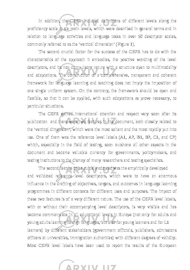 In addition, the CEFR included definitions of different levels along the proficiency scale at six main levels, which were described in general terms and in relation to language activities and language tasks in over 50 descriptor scales, commonly referred to as the ‘vertical dimension’ (Figure 1). The second crucial factor for the success of the CEFR has to do with the characteristics of the approach it embodies, the positive wording of the level descriptors, and its non-compulsory nature with a structure open to multimodality and adaptations. The construction of a comprehensive, transparent and coherent framework for language learning and teaching does not imply the imposition of one single uniform system. On the contrary, the framework should be open and flexible, so that it can be applied, with such adaptations as prove necessary, to particular situations. The CEFR gained international attention and respect very soon after its publication and there were two features in the document, both closely related to the ‘vertical dimension’, which were the most salient and the most rapidly put into use. One of them was the reference level labels (A1, A2, B1, B2, C1, and C2) which, especially in the field of testing, soon outshone all other aspects in the document and became valuable currency for governments, policymakers, and testing institutions to the dismay of many researchers and testing specialists. The second feature to be quickly adopted was the empirically developed and validated reference level descriptors, which were to have an enormous influence in the drafting of objectives, targets, and outcomes in language learning programmes in different contexts for different uses and purposes. The impact of these two features is of a very different nature. The use of the CEFR level labels, with or without their accompanying level descriptors, is very visible and has become commonplace in all educational levels in Europe (not only for adults and young adults learning foreign languages, but also for young learners and for L1 learners) by different stakeholders (government officials, publishers, admissions officers at universities, immigration authorities) with different degrees of validity. Most CEFR level labels have been used to report the results of the European 