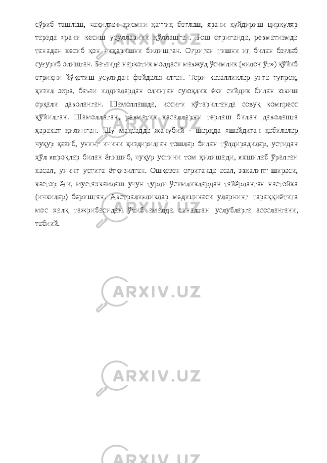 сўриб ташлаш, чақилган қисмни қаттиқ боғлаш, ярани куйдириш циркуляр тарзда ярани кесиш усулларини қўллашган. Бош оғриганда, ревматизмда танадан кесиб қон чиқаришни билишган. Оғриган тишни ип билан боғлаб суғуриб олишган. Баъзида наркотик моддаси мавжуд ўсимлик («илон ўт») қўйиб оғриқни йўқотиш усулидан фойдаланилган. Тери касалликлар унга тупроқ, қизил охра, баъзи илдизлардан олинган суюқлик ёки сийдик билан ювиш орқали даволанган. Шамоллашда, иссиғи кўтарилганда совуқ компресс қўйилган. Шамоллаган, ревматик касалларни терлаш билан даволашга ҳаракат қилинган. Шу мақсадда жанубий - шарқда яшайдиган қабилалар чуқур қазиб, унинг ичини қиздирилган тошлар билан тўлдирадилар, устидан ҳўл япроқлар билан ёпишиб, чуқур устини том қилишади, яхшилаб ўралган касал, унинг устига ётқизилган. Ошқозон оғриганда асал, эвкалипт шираси, кастор ёғи, мустахкамлаш учун турли ўсимликлардан тайёрланган настойка (ичкилар) беришган. Австралияликлар медицинаси уларнинг тараққиётига мос халқ тажрибасидан ўтиб амалда синалган услубларга асослангани, табиий. 