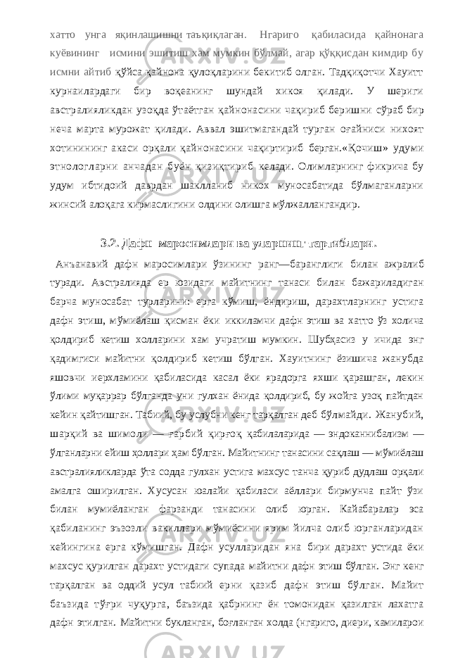 хатто унга яқинлашишни таъқиқлаган. Нгариго қабиласида қайнонага куёвининг исмини эшитиш хам мумкин бўлмай, агар қўққисдан кимдир бу исмни айтиб қўйса қайнона қулоқларини бекитиб олган. Тадқиқотчи Хауитт курнаилардаги бир воқеанинг шундай хикоя қилади. У шериги австралияликдан узоқда ўтаётган қайнонасини чақириб беришни сўраб бир неча марта мурожат қилади. Аввал эшитмагандай турган оғайниси нихоят хотинининг акаси орқали қайнонасини чақиртириб берган. «Қочиш» удуми этнологларни анчадан буён қизиқтириб келади. Олимларнинг фикрича бу удум ибтидоий даврдан шаклланиб никох муносабатида бўлмаганларни жинсий алоқага кирмаслигини олдини олишга мўлжаллангандир. 3.2. Дафн маросимлари ва уларнинг тартиблари. Анъанавий дафн маросимлари ўзининг ранг—баранглиги билан ажралиб туради. Австралияда ер юзидаги майитнинг танаси билан бажариладиган барча муносабат турларини: ерга кўмиш, ёндириш, дарахтларнинг устига дафн этиш, мўмиёлаш қисман ёки иккиламчи дафн этиш ва хатто ўз холича қолдириб кетиш холларини хам учратиш мумкин. Шубҳасиз у ичида энг қадимгиси майитни қолдириб кетиш бўлган. Хауитнинг ёзишича жанубда яшовчи иерхламини қабиласида касал ёки ярадорга яхши қарашган, лекин ўлими муқаррар бўлганда уни гулхан ёнида қолдириб, бу жойга узоқ пайтдан кейин қайтишган. Табиий, бу услубни кенг тарқалган деб бўлмайди. Жанубий, шарқий ва шимоли — ғарбий қирғоқ қабилаларида — эндоканнибализм — ўлганларни ейиш ҳоллари ҳам бўлган. Майитнинг танасини сақлаш — мўмиёлаш австралияликларда ўта содда гулхан устига махсус танча қуриб дудлаш орқали амалга оширилган. Хусусан юалайи қабиласи аёллари бирмунча пайт ўзи билан мумиёланган фарзанди танасини олиб юрган. Кайабаралар эса қабиланинг эъзозли вакиллари мўмиёсини ярим йилча олиб юрганларидан кейингина ерга кўмишган. Дафн усулларидан яна бири дарахт устида ёки махсус қурилган дарахт устидаги супада майитни дафн этиш бўлган. Энг кенг тарқалган ва оддий усул табиий ерни қазиб дафн этиш бўлган. Майит баъзида тўғри чуқурга, баъзида қабрнинг ён томонидан қазилган лахатга дафн этилган. Майитни букланган, боғланган холда (нгариго, диери, камиларои 