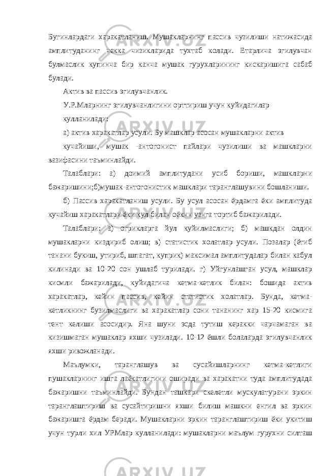 Бугинлардаги харакатланиш. Мушакларнинг пассив чузилиши натижасида амплитуданинг чекка чизикларида тухтаб колади. Етарлича эгилувчан булмаслик купинча бир канча мушак гурухларининг кискаришига сабаб булади. Актив ва пассив эгилувчанлик. У.Р.Мларнинг эгилувчанлигини орттириш учун куйидагилар кулланилади: а) актив харакатлар усули. Бу машклар асосан мушакларни актив кучайиши, мушак -антогонист пайлари чузилиши ва машкларни вазифасини таъминлайди. Талаблари: а) доимий амплитудани усиб бориши, машкларни бажаришини;б)мушак-антогонистик машклари таранглашувини бошланиши. б) Пассив харакатланиш усули. Бу усул асосан ёрдамга ёки амплитуда кучайиш харакатлари ёки кул билан оёкнн узнга тортиб бажарилади. Талаблари: а) огрикларга йул куйилмаслиги; б) машкдан олдин мушакларни киздириб олиш; в) статистик холатлар усули. Позалар (ётиб танани букиш, утириб, шпагат, куприк) максимал амплитудалар билан кабул килинади ва 10-20 сон ушлаб турилади. г) Уйгунлашган усул, машклар кисмли бажарилади, куйидагича кетма-кетлик билан: бошида актив харакатлар, кейин пассив, кейин статистик холатлар. Бунда, кетма- кетликнинг бузилмаслиги ва харакатлар сони тананинг хар 15-20 кисмига тент келиши асосидир. Яна шуни эсда тутиш керакки чарчамаган ва кизишмаган мушаклар яхши чузилади. 10-12 ёшли болаларда эгилувчанлик яхши ривожланади. Маълумки, таранглашув ва сусайишларнинг кетма-кетлиги пушакларнинг ишга лаёкатлигини оширади ва харакатни туда амплитудада бажаришни таъминлайди. Бундан ташкари скелетли мускулатурани эркин таранглаштириш ва сусайтиришни яхши билиш машкни енгил ва эркин бажаришга ёрдам беради. Мушакларни эркин таранглаштириш ёки укитиш учун турли хил УРМлар кулланилади: мушакларни маълум гурухни силташ 