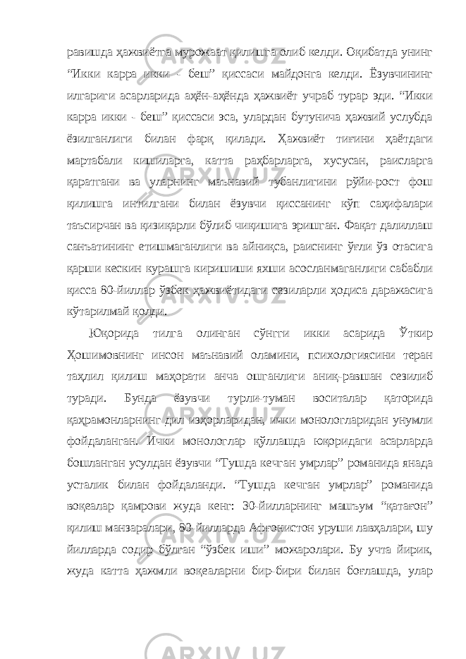 равишда ҳажвиётга мурожаат қилишга олиб келди. Оқибатда унинг “Икки карра икки - беш” қиссаси майдонга келди. Ёзувчининг илгариги асарларида аҳён-аҳёнда ҳажвиёт учраб турар эди. “Икки карра икки - беш” қиссаси эса, улардан бутунича ҳажвий услубда ёзилганлиги билан фарқ қилади. Ҳажвиёт тиғини ҳаётдаги мартабали кишиларга, катта раҳбарларга, хусусан, раисларга қаратгани ва уларнинг маънавий тубанлигини рўйи-рост фош қилишга интилгани билан ёзувчи қиссанинг кўп саҳифалари таъсирчан ва қизиқарли бўлиб чиқишига эришган. Фақат далиллаш санъатининг етишмаганлиги ва айниқса, раиснинг ўғли ўз отасига қарши кескин курашга киришиши яхши асосланмаганлиги сабабли қисса 80-йиллар ўзбек ҳажвиётидаги сезиларли ҳодиса даражасига кўтарилмай қолди. Юқорида тилга олинган сўнгги икки асарида Ўткир Ҳошимовнинг инсон маънавий оламини, психологиясини теран таҳлил қилиш маҳорати анча ошганлиги аниқ-равшан сезилиб туради. Бунда ёзувчи турли-туман воситалар қаторида қаҳрамонларнинг дил изҳорларидан, ички монологларидан унумли фойдаланган. Ички монологлар қўллашда юқоридаги асарларда бошланган усулдан ёзувчи “Тушда кечган умрлар” романида янада усталик билан фойдаланди. “Тушда кечган умрлар” романида воқеалар қамрови жуда кенг: 30-йилларнинг машъум “қатағон” қилиш манзаралари, 80-йилларда Афғонистон уруши лавҳалари, шу йилларда содир бўлган “ўзбек иши” можаролари. Бу учта йирик, жуда катта ҳажмли воқеаларни бир-бири билан боғлашда, улар 