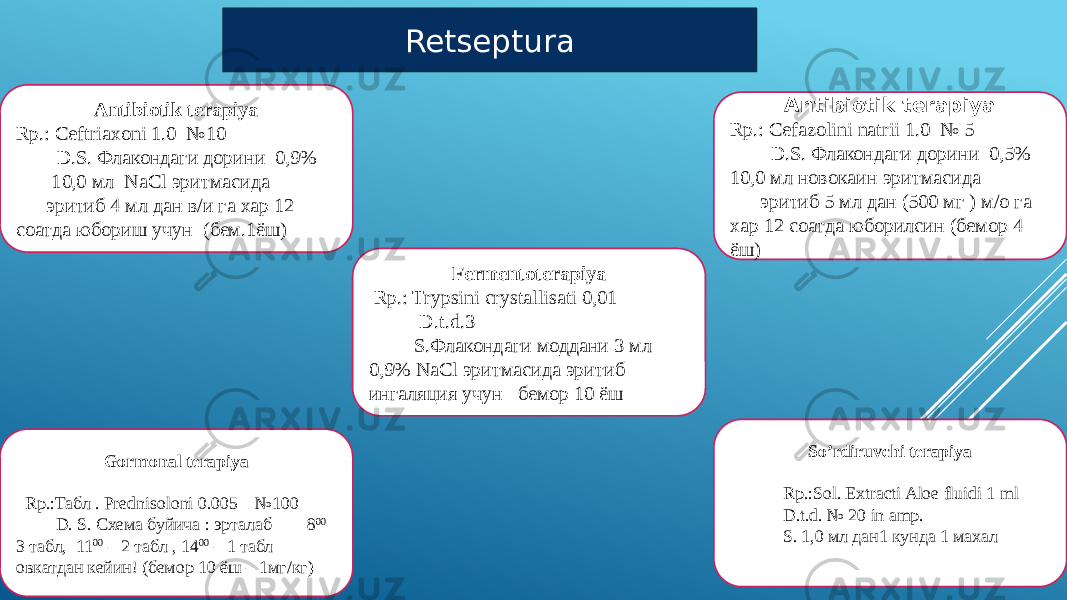 Retseptura Antibiotik terapiya Rp.: Ceftriaxoni 1.0 №10 D.S. Флакондаги дорини 0,9% 10,0 мл NaCl эритмасида эритиб 4 мл дан в/и га хар 12 соатда юбориш учун (бем.1ёш) Fermentoterapiya Rp.: Trypsini crystallisati 0,01 D.t.d.3 S.Флакондаги моддани 3 мл 0,9% NaCl эритмасида эритиб ингаляция учун бемор 10 ёш Gormonal terapiya Rp.:Табл . Prednisоloni 0.005 №100 D. S. Схема буйича : эрталаб 8 00 – 3 табл, 11 00 – 2 табл , 14 00 – 1 табл овкатдан кейин! (бемор 10 ёш – 1мг/кг) So’rdiruvchi terapiya   Rp.:Sol. Extracti Aloe fluidi 1 ml D.t.d. № 20 in amp. S. 1,0 мл дан1 кунда 1 махал Antibiotik terapiya Rp.: Cefazolini natrii 1.0 № 5 D.S. Флакондаги дорини 0,5% 10,0 мл новокаин эритмасида эритиб 5 мл дан (500 мг ) м/о га хар 12 соатда юборилсин (бемор 4 ёш) 