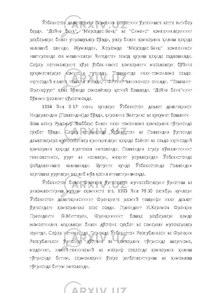 Ўзбекистон делегацияси Германия саноатини ўрганишга катта эътибор берди. &#34;Дойче банк&#34;, &#34;Мерседес-Бенц&#34; ва &#34;Сименс&#34; компанияларининг раҳбарлари билан учрашувлар бўлди, улар билан ҳамкорлик қилиш ҳақида келишиб олинди. Жумладан, Хоразмда &#34;Мерседес-Бенц&#34; компанияси иштирокида юк машиналари йиғадиган за вод қуриш ҳақида аҳдлашилди. Сафар натижаларига кўра ўзбек-немис ҳамкорлиги масалалари бўйича ҳукуматлараро комиссия тузилди. Тошкентда икки-томонлама савдо- иқтисодий палата ташкил этилди, ГФРнинг элчихонаси очилди. &#34;Тошкент- Франкфурт&#34; ҳаво йўлида самолётлар қатнай бошлади. &#34;Дойче банк&#34;нинг бўлими фаолият кўрсатмоқда. 1994 йил 9-12 июнь кунлари Ўзбекистон давлат делегацияси Нидерландия (Голландия)да бўлди, қиролича Веатрикс ва ҳукумат бошлиғи - Бош вазир Рудольф Любберс билан икки томонлама ҳамкорлик тўғрисида суҳбат бўлди. Сафар натажасида Ўзбекистон ва Голландия ўртасида давлатлараро муносабатлар принциплари ҳақида баёнот ва савдо-иқтисодий ҳамкорлик ҳақида протокол имзоланди. Голландия аграр хўжалигининг технологияси, уруғ ва насллари, меҳнат усулларидан Ўзбекистонда фойдаланишга келишилди. Бугунги кунда Ўзбекистонда Голландия картошка уруғлари экилиб мўл ҳосил етиштирилмоқда. Ўзбекистон билан Франция ўртасида ги муносабатларни ўрнатиш ва ривожлантириш муҳим аҳамиятга эга. 1993 йил 28-30 октябрь кунлари Ўзбекистон делегациясининг Францияга расмий ташрифи икки давлат ўртасидаги ҳамкорликка асос солди. Президент И.Каримов Франция Президенти Ф.Миттеран, Франциянинт бошқа раҳбарлари ҳамда жамоатчилик вақиллари билан дўстона суҳбат ва самарали музокаралар юритди. Сафар натижасида Парижда Ўзбекистон Республикаси ва Франция Республикаси ўртасида дўстлик ва ҳамкорлик тўғрисида шартнома, маданият, илмий-техникавий ва маориф соҳасида ҳамкорлик қилиш тўғрисида битим, сармояларни ўзаро рағбатлантириш ва ҳимоялаш тўғрисида битим имзоланди. 