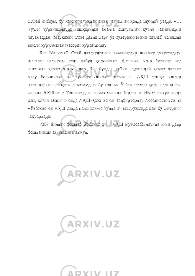 Э.Фейгенбаум, бу хатони очиқдан очиқ тан олган ҳолда шундай ўзади: «… Турли кўринишларда ташқаридан амалга оширилган кучли тазйиқларга қарамасдан, Марказий Осиё давлатлари ўз суверенитетини сақлаб қолишда мисли кўрилмаган жасорат кўрсатдилар. Биз Марказий Осиё давлатларини кимнингдир шахмат тахтасидаги доналар сифатида асло қабул қилмаймиз. Аксинча, улар бизнинг энг ишончли ҳамкорларимиздир. Биз бундан кейин иқтисодий ҳамкорликкка урғу беришимиз ва кучайтиришимиз лозим…». АҚШ ташқи ишлар вазирлигининг юқори лавозимдаги бу ходими Ўзбекистонга қилган ташрифи чоғида АҚШнинг Тошкентдаги элчихонасида берган матбуот анжуманида ҳам, кейин Вашингтонда АҚШ-Қозоғистон Тадбиркорлар Ассоциасцияси ва «Ўзбекистон АҚШ савдо палатаси»га йўллаган маърузасида ҳам бу фикрини такрорлади. 2007 йилдан бошлаб Ўзбекистон - АҚШ муносабатларида янги давр бошланиши эҳтимоли мавжуд. 